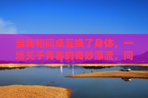 当我和同桌互换了身体,一场关于青春的奇妙漂流,同桌互换身体,一场青春的奇妙漂流 当我和同桌互换了身体,一场关于青春的奇妙漂流,同桌互换身体,一场青春的奇妙漂流