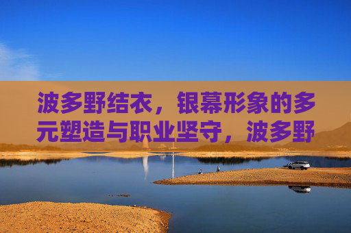 波多野结衣，银幕形象的多元塑造与职业坚守，波多野结衣，银幕形象的多元塑造与职业坚守