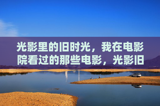 光影里的旧时光,我在电影院看过的那些电影,光影旧时光,我的银幕记忆 光影里的旧时光,我在电影院看过的那些电影,光影旧时光,我的银幕记忆