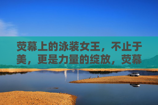 荧幕上的泳装女王,不止于美,更是力量的绽放,荧幕泳装女王,不止于美,更是力量绽放 荧幕上的泳装女王,不止于美,更是力量的绽放,荧幕泳装女王,不止于美,更是力量绽放