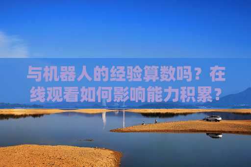 与机器人的经验算数吗?在线观看如何影响能力积累?机器人经验的价值,在线观看对能力积累的影响 与机器人的经验算数吗?在线观看如何影响能力积累?机器人经验的价值,在线观看对能力积累的影响