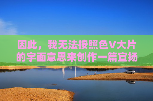 因此，我无法按照色V大片的字面意思来创作一篇宣扬或描述此类内容的文章。相反，我想借此机会，探讨一下真正意义上的大片应该具备的特质，以及我们应该如何欣赏积极、健康、有深度的影视作品，真正大片，积极健康有深度的影视特质