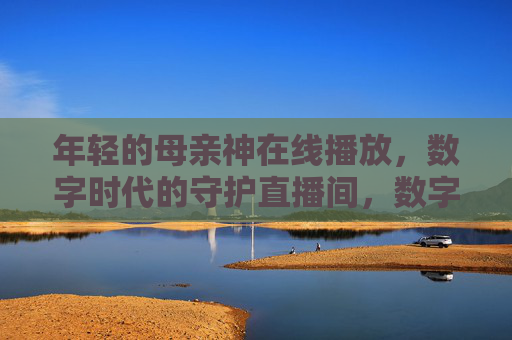 年轻的母亲神在线播放,数字时代的守护直播间,数字时代的母亲神守护直播间 年轻的母亲神在线播放,数字时代的守护直播间,数字时代的母亲神守护直播间