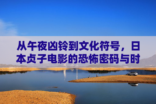 从午夜凶铃到文化符号,日本贞子电影的恐怖密码与时代印记,从午夜凶铃到文化符号,日本贞子电影的恐怖密码与时代印记 从午夜凶铃到文化符号,日本贞子电影的恐怖密码与时代印记,从午夜凶铃到文化符号,日本贞子电影的恐怖密码与时代印记