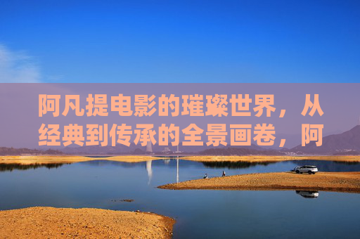 阿凡提电影的璀璨世界,从经典到传承的全景画卷,阿凡提电影,从经典到传承的璀璨画卷 阿凡提电影的璀璨世界,从经典到传承的全景画卷,阿凡提电影,从经典到传承的璀璨画卷