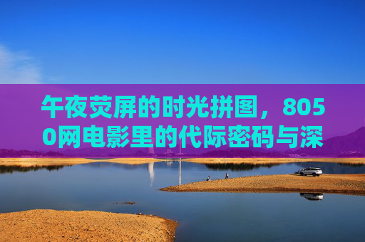 午夜荧屏的时光拼图,8050网电影里的代际密码与深夜叙事,午夜荧屏的代际密码,8050网电影里的时光拼图与深夜叙事 午夜荧屏的时光拼图,8050网电影里的代际密码与深夜叙事,午夜荧屏的代际密码,8050网电影里的时光拼图与深夜叙事