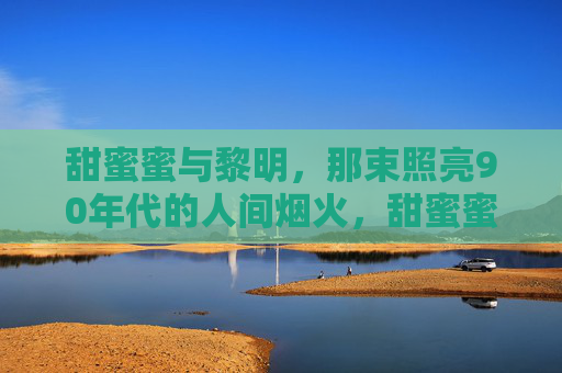 甜蜜蜜与黎明,那束照亮90年代的人间烟火,甜蜜蜜与黎明,照亮90年代的人间烟火 甜蜜蜜与黎明,那束照亮90年代的人间烟火,甜蜜蜜与黎明,照亮90年代的人间烟火