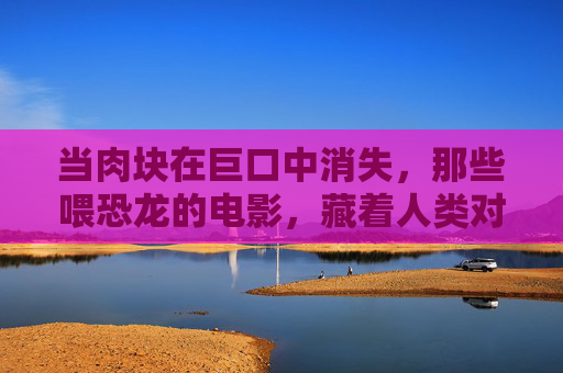 当肉块在巨口中消失,那些喂恐龙的电影,藏着人类对原始力量的终极凝视,恐龙巨口下的肉块,人类对原始力量的终极凝视 当肉块在巨口中消失,那些喂恐龙的电影,藏着人类对原始力量的终极凝视,恐龙巨口下的肉块,人类对原始力量的终极凝视