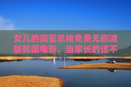 女儿的闺蜜总推免费无删减版韩国电影,当家长的该不该管?女儿闺蜜推免费无删减韩影,家长该不该管? 女儿的闺蜜总推免费无删减版韩国电影,当家长的该不该管?女儿闺蜜推免费无删减韩影,家长该不该管?