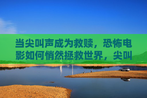 当尖叫声成为救赎,恐怖电影如何悄然拯救世界,尖叫声的救赎,恐怖电影的隐世拯救 当尖叫声成为救赎,恐怖电影如何悄然拯救世界,尖叫声的救赎,恐怖电影的隐世拯救