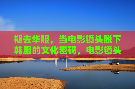 褪去华服,当电影镜头脱下韩服的文化密码,电影镜头褪去韩服华服,解码文化密码 褪去华服,当电影镜头脱下韩服的文化密码,电影镜头褪去韩服华服,解码文化密码