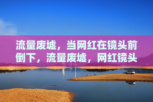 流量废墟,当网红在镜头前倒下,流量废墟,网红镜头前的倒下 流量废墟,当网红在镜头前倒下,流量废墟,网红镜头前的倒下