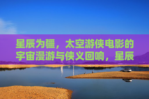 星辰为疆,太空游侠电影的宇宙漫游与侠义回响,星辰为疆,太空游侠的宇宙漫游与侠义回响 星辰为疆,太空游侠电影的宇宙漫游与侠义回响,星辰为疆,太空游侠的宇宙漫游与侠义回响