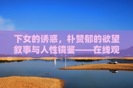 下女的诱惑,朴赞郁的欲望叙事与人性镜鉴——在线观看指南与深度解读,下女的诱惑,朴赞郁欲望叙事与人性镜鉴的观看指南与深度解读 下女的诱惑,朴赞郁的欲望叙事与人性镜鉴——在线观看指南与深度解读,下女的诱惑,朴赞郁欲望叙事与人性镜鉴的观看指南与深度解读