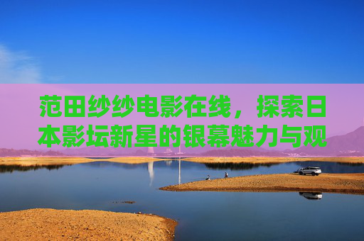范田纱纱电影在线,探索日本影坛新星的银幕魅力与观看指南,范田纱纱电影在线,日本影坛新星的银幕魅力与观看指南 范田纱纱电影在线,探索日本影坛新星的银幕魅力与观看指南,范田纱纱电影在线,日本影坛新星的银幕魅力与观看指南