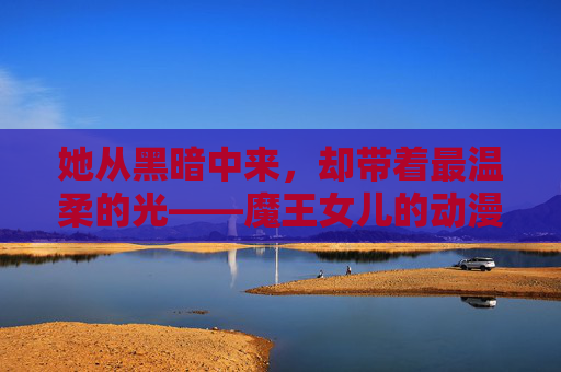 她从黑暗中来,却带着最温柔的光——魔王女儿的动漫物语,魔王女儿,从黑暗中走来的温柔光 她从黑暗中来,却带着最温柔的光——魔王女儿的动漫物语,魔王女儿,从黑暗中走来的温柔光