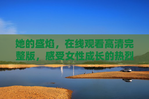 她的盛焰，在线观看高清完整版，感受女性成长的热烈与力量，她的盛焰，女性成长的热烈与力量