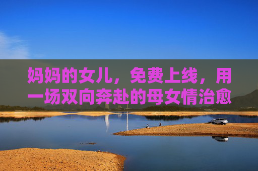 妈妈的女儿,免费上线,用一场双向奔赴的母女情治愈人间烟火,妈妈的女儿,一场双向奔赴的治愈烟火 妈妈的女儿,免费上线,用一场双向奔赴的母女情治愈人间烟火,妈妈的女儿,一场双向奔赴的治愈烟火