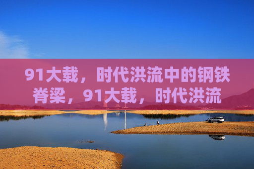 91大载,时代洪流中的钢铁脊梁,91大载,时代洪流中的钢铁脊梁 91大载,时代洪流中的钢铁脊梁,91大载,时代洪流中的钢铁脊梁
