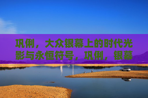巩俐,大众银幕上的时代光影与永恒符号,巩俐,银幕时代的永恒光影符号 巩俐,大众银幕上的时代光影与永恒符号,巩俐,银幕时代的永恒光影符号