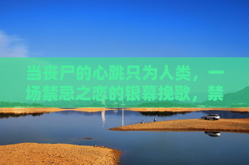 当丧尸的心跳只为人类,一场禁忌之恋的银幕挽歌,禁忌之恋,丧尸心跳的银幕挽歌 当丧尸的心跳只为人类,一场禁忌之恋的银幕挽歌,禁忌之恋,丧尸心跳的银幕挽歌