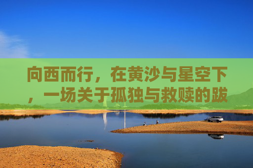 向西而行,在黄沙与星空下,一场关于孤独与救赎的跋涉——一路向西经典片段解析,黄沙星空下的孤独与救赎——一路向西经典片段解析 向西而行,在黄沙与星空下,一场关于孤独与救赎的跋涉——一路向西经典片段解析,黄沙星空下的孤独与救赎——一路向西经典片段解析