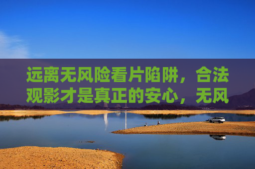 远离无风险看片陷阱,合法观影才是真正的安心,无风险看片是陷阱,合法观影才安心 远离无风险看片陷阱,合法观影才是真正的安心,无风险看片是陷阱,合法观影才安心