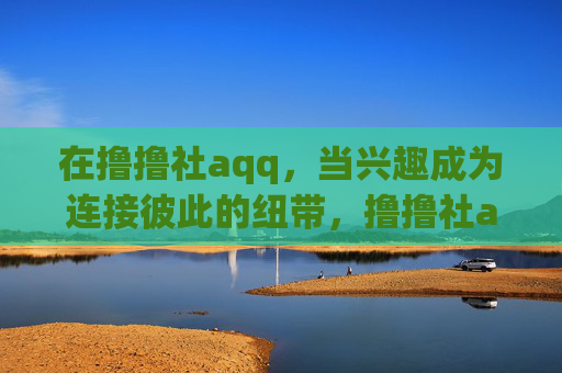 在撸撸社aqq，当兴趣成为连接彼此的纽带，撸撸社aqq，兴趣为纽带的社群连接