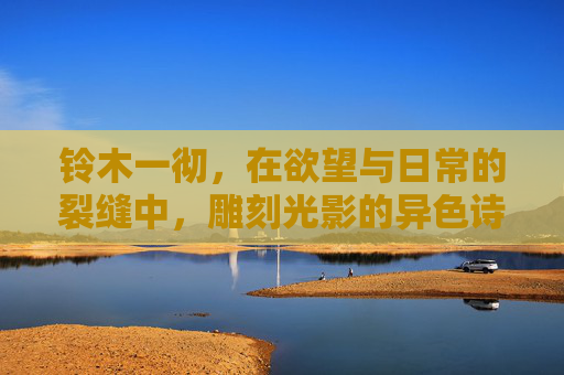 铃木一彻，在欲望与日常的裂缝中，雕刻光影的异色诗人，铃木一彻，欲望日常裂缝中的光影异色诗人