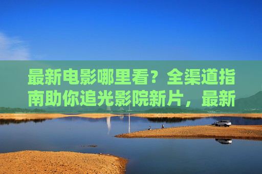 最新电影哪里看?全渠道指南助你追光影院新片,最新电影全渠道指南,助你追光影院新片 最新电影哪里看?全渠道指南助你追光影院新片,最新电影全渠道指南,助你追光影院新片