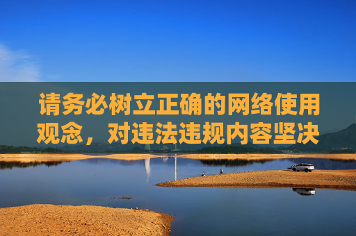 请务必树立正确的网络使用观念,对违法违规内容坚决说不,让网络空间成为传播正能量、促进健康生活的好帮手,树立正确网络观,拒绝违规促健康 请务必树立正确的网络使用观念,对违法违规内容坚决说不,让网络空间成为传播正能量、促进健康生活的好帮手,树立正确网络观,拒绝违规促健康
