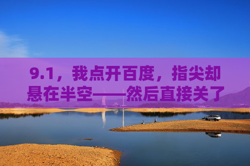 9.1,我点开百度,指尖却悬在半空——然后直接关了,指尖悬空,9.1的百度点击 9.1,我点开百度,指尖却悬在半空——然后直接关了,指尖悬空,9.1的百度点击