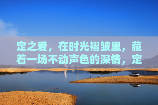 定之爱,在时光褶皱里,藏着一场不动声色的深情,定之爱,时光褶皱里的深情 定之爱,在时光褶皱里,藏着一场不动声色的深情,定之爱,时光褶皱里的深情