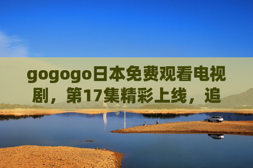 gogogo日本免费观看电视剧,第17集精彩上线,追剧党速来!gogogo日本免费看剧,第17集精彩上线,追剧党速来! gogogo日本免费观看电视剧,第17集精彩上线,追剧党速来!gogogo日本免费看剧,第17集精彩上线,追剧党速来!