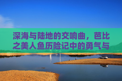 深海与陆地的交响曲,芭比之美人鱼历险记中的勇气与成长,跨越深海与陆地的勇气,芭比之美人鱼历险记的成长交响 深海与陆地的交响曲,芭比之美人鱼历险记中的勇气与成长,跨越深海与陆地的勇气,芭比之美人鱼历险记的成长交响