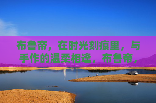 布鲁帝,在时光刻痕里,与手作的温柔相逢,布鲁帝,时光刻痕里的手作温柔相逢 布鲁帝,在时光刻痕里,与手作的温柔相逢,布鲁帝,时光刻痕里的手作温柔相逢