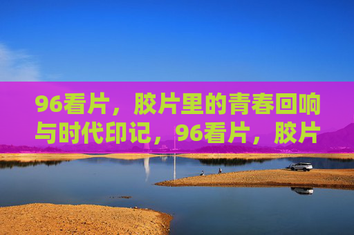 96看片,胶片里的青春回响与时代印记,96看片,胶片载青春,时代留印记 96看片,胶片里的青春回响与时代印记,96看片,胶片载青春,时代留印记
