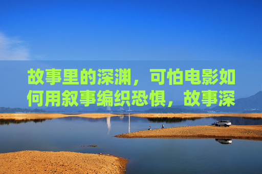 故事里的深渊，可怕电影如何用叙事编织恐惧，故事深渊，电影叙事的恐惧编织