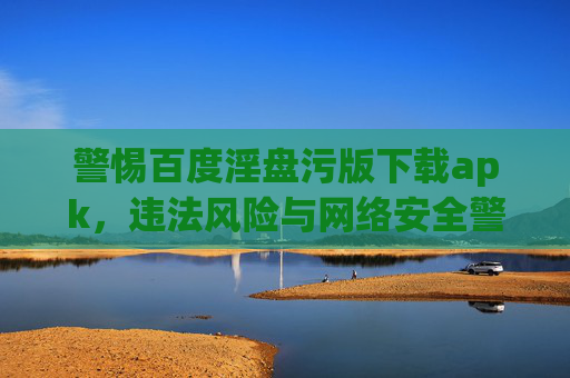 警惕百度淫盘污版下载apk,违法风险与网络安全警示,警惕百度淫盘污版下载apk,违法风险与网络安全警示 警惕百度淫盘污版下载apk,违法风险与网络安全警示,警惕百度淫盘污版下载apk,违法风险与网络安全警示