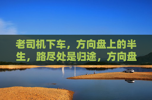 老司机下车,方向盘上的半生,路尽处是归途,方向盘上的半生,路尽归途 老司机下车,方向盘上的半生,路尽处是归途,方向盘上的半生,路尽归途