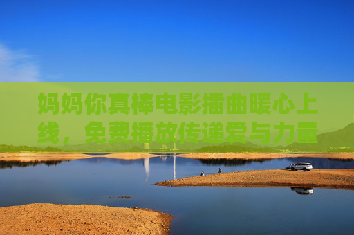 妈妈你真棒电影插曲暖心上线,免费播放传递爱与力量,妈妈你真棒电影插曲暖心上线,免费播放传递爱与力量 妈妈你真棒电影插曲暖心上线,免费播放传递爱与力量,妈妈你真棒电影插曲暖心上线,免费播放传递爱与力量