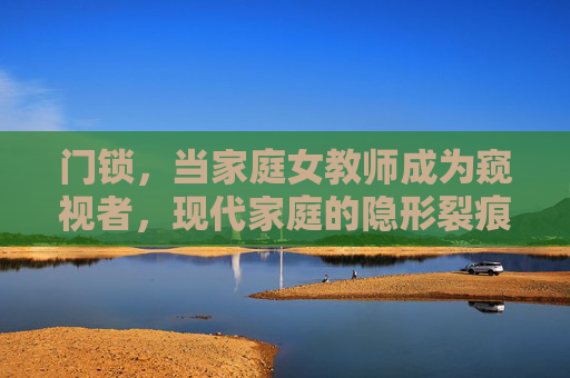 门锁,当家庭女教师成为窥视者,现代家庭的隐形裂痕,门锁后的窥视者,现代家庭的隐形裂痕 门锁,当家庭女教师成为窥视者,现代家庭的隐形裂痕,门锁后的窥视者,现代家庭的隐形裂痕