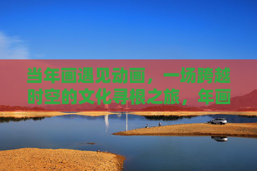 当年画遇见动画,一场跨越时空的文化寻根之旅,年画邂逅动画,跨越时空的文化寻根 当年画遇见动画,一场跨越时空的文化寻根之旅,年画邂逅动画,跨越时空的文化寻根
