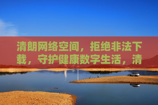清朗网络空间，拒绝非法下载，守护健康数字生活，清朗网络空间，拒绝非法下载，守护健康数字生活