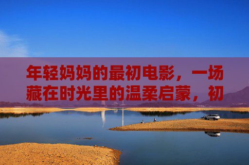 年轻妈妈的最初电影,一场藏在时光里的温柔启蒙,初映时光,年轻妈妈的温柔启蒙 年轻妈妈的最初电影,一场藏在时光里的温柔启蒙,初映时光,年轻妈妈的温柔启蒙