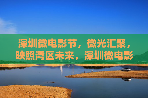 深圳微电影节,微光汇聚,映照湾区未来,深圳微电影节,微光汇聚映照湾区未来 深圳微电影节,微光汇聚,映照湾区未来,深圳微电影节,微光汇聚映照湾区未来