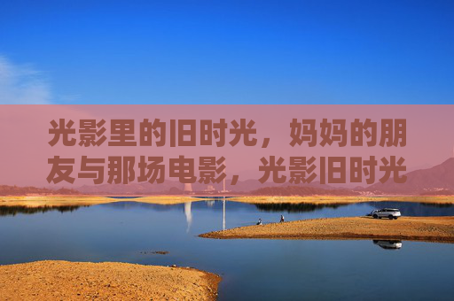 光影里的旧时光,妈妈的朋友与那场电影,光影旧时光,妈妈的朋友与那场电影 光影里的旧时光,妈妈的朋友与那场电影,光影旧时光,妈妈的朋友与那场电影