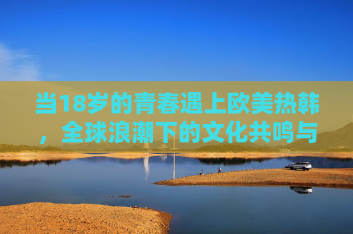当18岁的青春遇上欧美热韩,全球浪潮下的文化共鸣与自我表达,18岁遇上欧美热韩,全球浪潮下的青春共鸣与表达 当18岁的青春遇上欧美热韩,全球浪潮下的文化共鸣与自我表达,18岁遇上欧美热韩,全球浪潮下的青春共鸣与表达