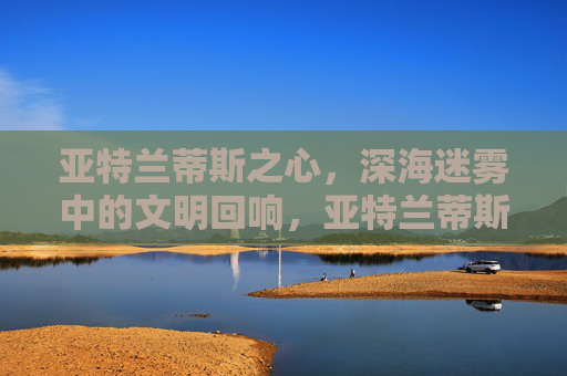 亚特兰蒂斯之心,深海迷雾中的文明回响,亚特兰蒂斯之心,深海迷雾中的文明回响 亚特兰蒂斯之心,深海迷雾中的文明回响,亚特兰蒂斯之心,深海迷雾中的文明回响
