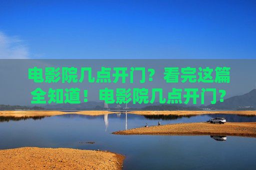 电影院几点开门？看完这篇全知道！电影院几点开门？看完这篇全知道！